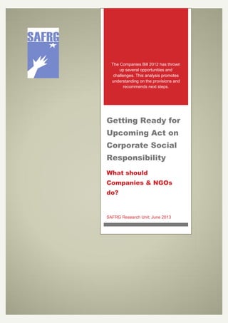 The Companies Bill 2012 has thrown
up several opportunities and
challenges. This analysis promotes
understanding on the provisions and
recommends next steps.
Getting Ready for
Upcoming Act on
Corporate Social
Responsibility
What should
Companies & NGOs
do?
SAFRG Research Unit; June 2013
 