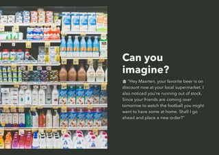 Can you
imagine?
"Hey Maarten, your favorite beer is on
discount now at your local supermarket. I
also noticed you're running out of stock.
Since your friends are coming over
tomorrow to watch the football you might
want to have some at home. Shall I go
ahead and place a new order?"
 