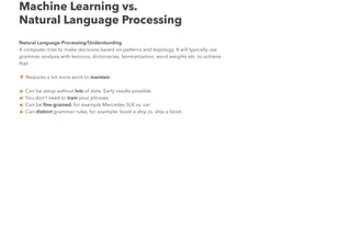 Machine Learning vs.
Natural Language Processing
Natural Language Processing/Understanding
A computer tries to make decisions based on patterns and topology. It will typically use
grammar analysis with lexicons, dictionaries, lemmatization, word weights etc. to achieve
that.
Requires a bit more work to maintain
Can be setup without lots of data. Early results possible
You don't need to train your phrases
Can be ﬁne-grained, for example Mercedes SLK vs. car
Can distinct grammar rules, for example: book a ship vs. ship a book
 