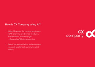 How is CX Company using AI?
• Make life easier for content engineers
(GAP-analysis, pre-trained modules,
AutoAnswers, AutoDialogs)
→ Supervised Machine Learning
• Better understand what a clients wants
(context, spellcheck, synonyms etc.)
→ NLP
 