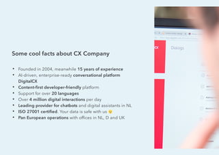 Some cool facts about CX Company
• Founded in 2004, meanwhile 15 years of experience
• AI-driven, enterprise-ready conversational platform
DigitalCX
• Content-ﬁrst developer-friendly platform
• Support for over 20 languages
• Over 4 million digital interactions per day
• Leading provider for chatbots and digital assistants in NL
• ISO 27001 certiﬁed. Your data is safe with us
• Pan European operations with ofﬁces in NL, D and UK
 