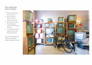 Some random facts
about screenagers
• 95 percent of teens
have a phone
• Teens spend 11
hours on their
devices each day
• Kids spend twice as
long playing on
screens than they do
outside
• 1 in 3 people would
rather give up sex
than their phone
Sources: Pew Research
Center, KFF, Market
Watch, Elephant Journal
 