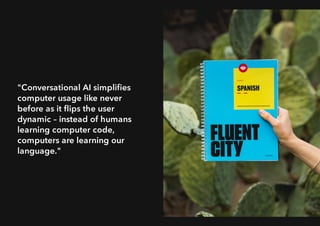 "Conversational AI simpliﬁes
computer usage like never
before as it ﬂips the user
dynamic – instead of humans
learning computer code,
computers are learning our
language."
 