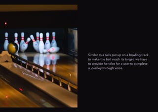 Similar to a rails put up on a bowling track
to make the ball reach its target, we have
to provide handles for a user to complete
a journey through voice.
 