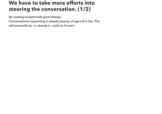 We have to take more efforts into
steering the conversation. (1/2)
By creating exceptionally good dialogs.
Conversational copywriting is already playing a huge roll in this. This
will eventually be - or already is - a job on its own!
 