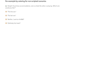 For example by catering for non-scripted scenarios
"Alright I found two accommodations, one is a hotel the other a camping. Which one
would you like?"
"The ﬁrst one"
"The last one"
"Neither, I want an AirB&B"
"Deﬁnitely the hotel!"
 