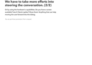 We have to take more efforts into
steering the conversation. (2/2)
Or by using the hardware's capabilities. Do you have a screen
available? Use it! Quick replies? Show them! Anything that can help
moving the user forward into the dialog.
You can get those parameters from a request
 