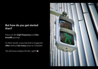 But how do you get started
then?
Focus on the high-frequency and low-
breadth journey.
In other words: a journey that is triggered
often without too many steps to complete.
You do have analytics for this, right?
 