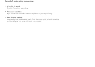 Setup lo-ﬁ prototyping, for example:
• Wizard of Oz testing
Simulate the machine responding
• Alexa's one-breath test
If you need to take a breath in between responses, it's probably too long..
• Read the script out loud!
Release your inner Shakespeare. Really. Write down your script. Set aside some time
and start "playing" your script with two or more people.
 