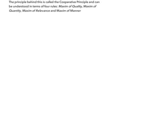 The principle behind this is called the Cooperative Principle and can
be understood in terms of four rules: Maxim of Quality, Maxim of
Quantity, Maxim of Relevance and Maxim of Manner
 