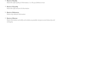 • Maxim of Quality
Share the right quality of information, i.e. info you believe is true
• Maxim of Quantity
Share the right amount of information
• Maxim of Relevance
Share only relevant information
• Maxim of Manner
Share information as brieﬂy and orderly as possible, trying to avoid obscurity and
ambiguity
 