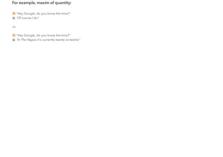 For example, maxim of quantity:
"Hey Google, do you know the time?"
"Of course I do"
vs.
"Hey Google, do you know the time?"
"In The Hague it's currently twenty to twelve"
 