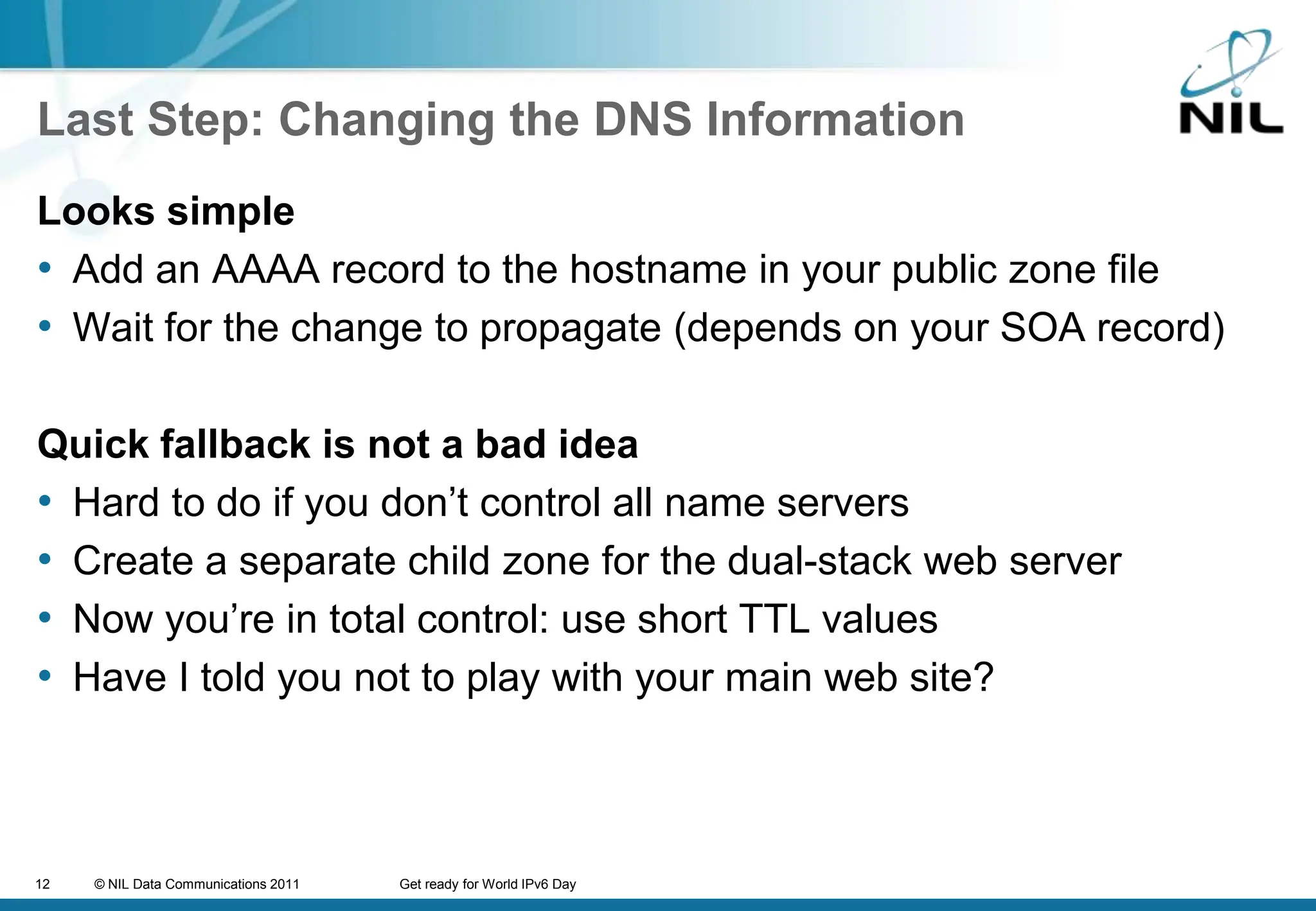 Last Step: Changing the DNS InformationLooks simpleAdd an AAAA record to the hostname in your public zone fileWait for the change to propagate (depends on your SOA record)Quick fallback is not a bad ideaHard to do if you don’t control all name serversCreate a separate child zone for the dual-stack web serverNow you’re in total control: use short TTL valuesHave I told you not to play with your main web site?