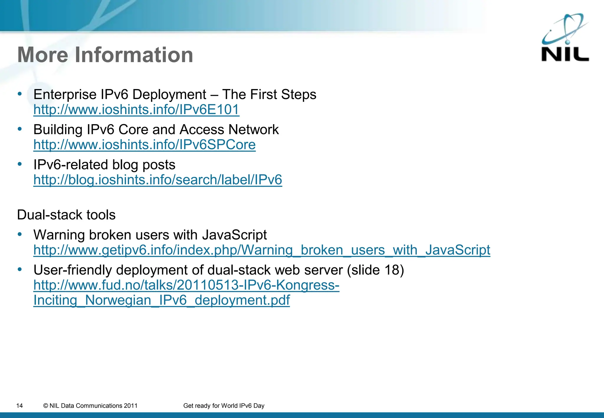 More InformationEnterprise IPv6 Deployment – The First Stepshttp://www.ioshints.info/IPv6E101Building IPv6 Core and Access Networkhttp://www.ioshints.info/IPv6SPCoreIPv6-related blog postshttp://blog.ioshints.info/search/label/IPv6Dual-stack toolsWarning broken users with JavaScripthttp://www.getipv6.info/index.php/Warning_broken_users_with_JavaScriptUser-friendly deployment of dual-stack web server (slide 18)http://www.fud.no/talks/20110513-IPv6-Kongress-Inciting_Norwegian_IPv6_deployment.pdf