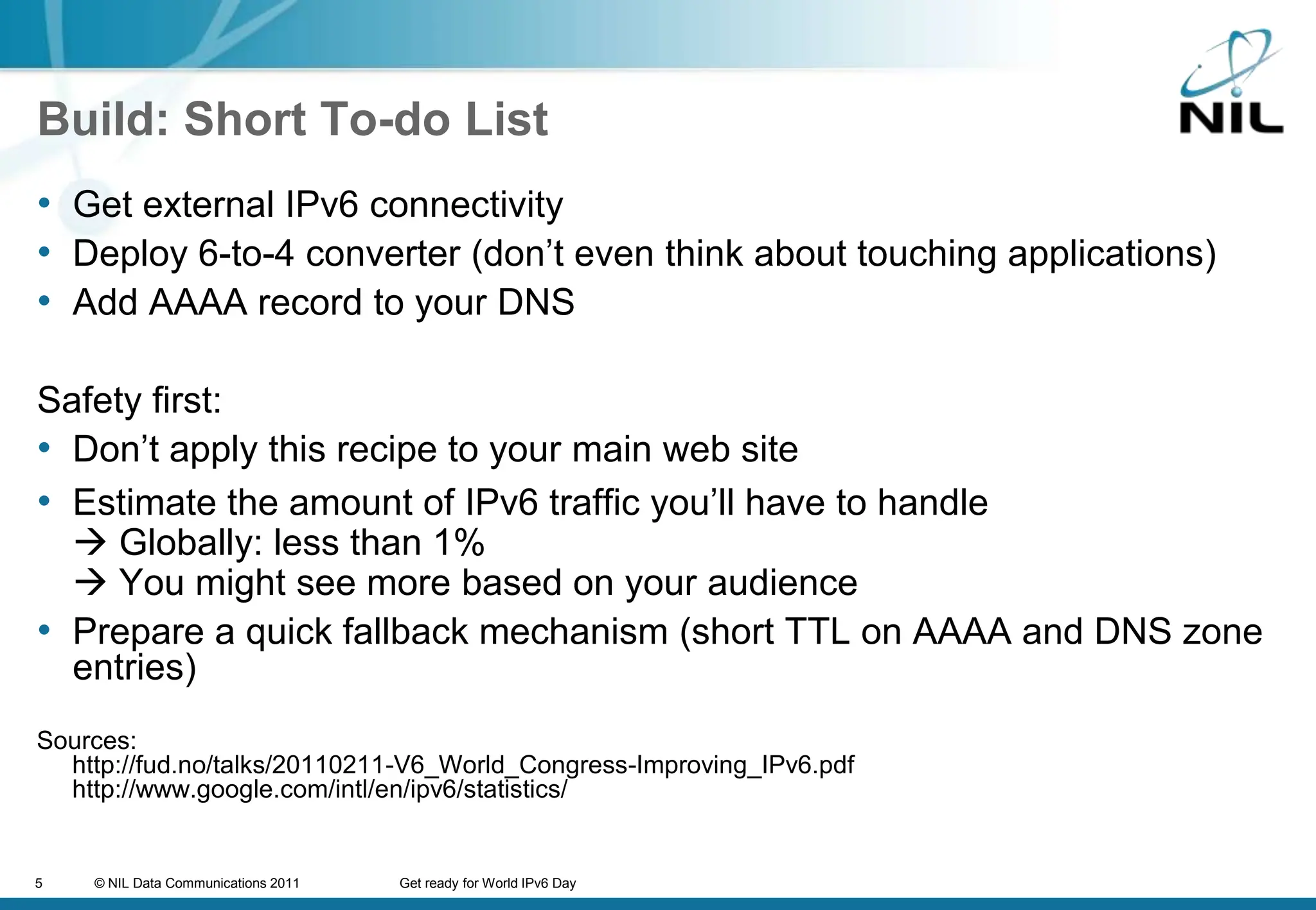 Build: Short To-do ListGet external IPv6 connectivityDeploy 6-to-4 converter (don’t even think about touching applications)Add AAAA record to your DNSSafety first:Don’t apply this recipe to your main web siteEstimate the amount of IPv6 traffic you’ll have to handle Globally: less than 1% You might see more based on your audiencePrepare a quick fallback mechanism (short TTL on AAAA and DNS zone entries)Sources:http://fud.no/talks/20110211-V6_World_Congress-Improving_IPv6.pdf http://www.google.com/intl/en/ipv6/statistics/