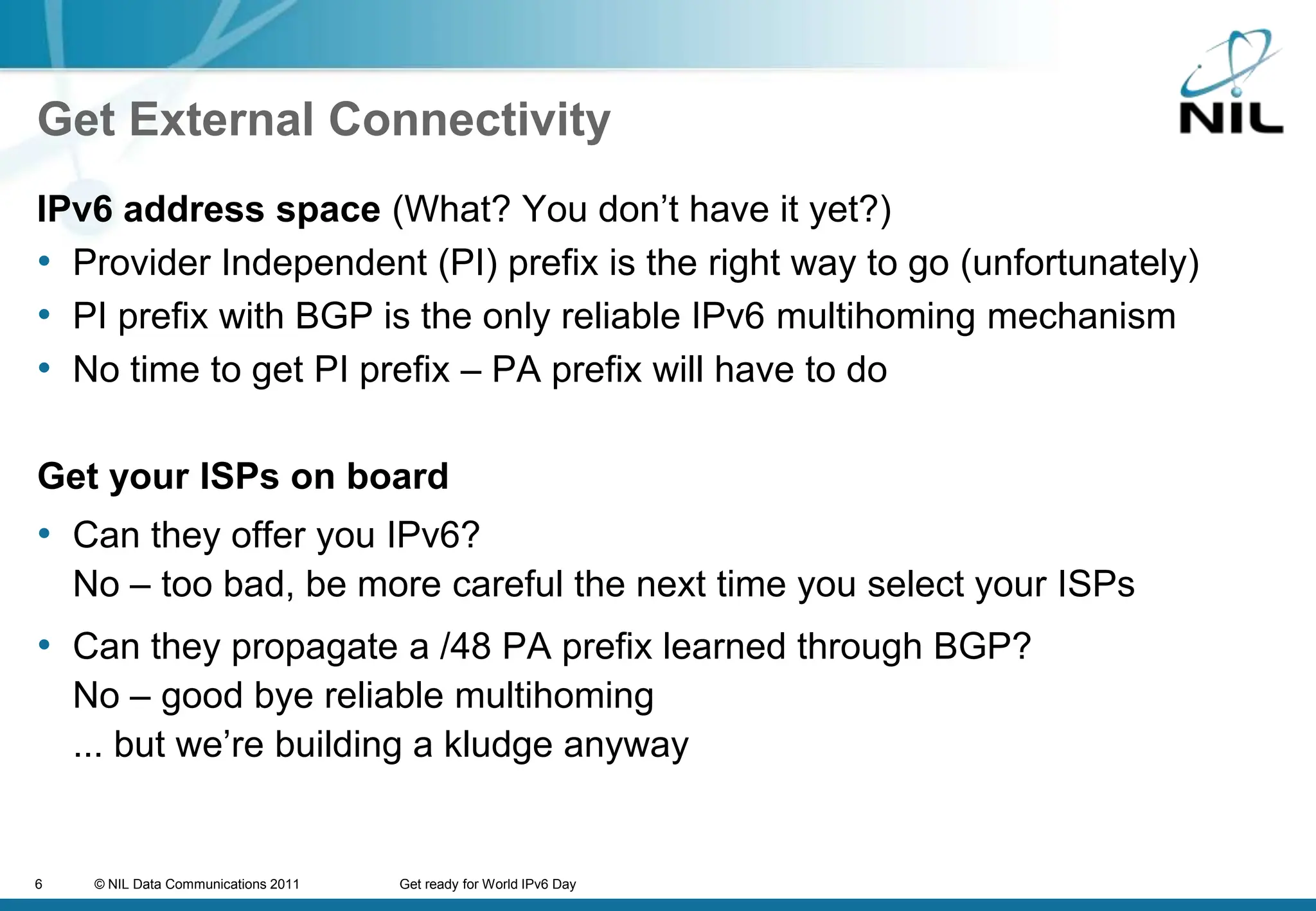 Get External ConnectivityIPv6 address space (What? You don’t have it yet?)Provider Independent (PI) prefix is the right way to go (unfortunately)PI prefix with BGP is the only reliable IPv6 multihoming mechanismNo time to get PI prefix – PA prefix will have to doGet your ISPs on boardCan they offer you IPv6? No – too bad, be more careful the next time you select your ISPsCan they propagate a /48 PA prefix learned through BGP?No – good bye reliable multihoming... but we’re building a kludge anyway
