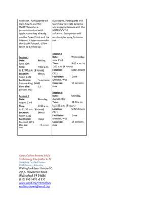 next year. Participants will       classrooms. Participants will
learn how to use the               learn how to create dynamic
SMART Board as a                   and engaging lessons with the
presentation tool with             NOTEBOOK 10
applications they already          software. Each person will
use like PowerPoint and the        receive a free copy for home
Internet. It is recommended        use.
that SMART Board 102 be
taken as a follow-up.

                                   Session I
Session I                          Date:             Wednesday,
Date:             Friday,          June 23rd
June 25th                          Time:             9:00 a.m. to
Time:             9:00 a.m.        1:00 p.m. (4 hours)
to 12:00 p.m. (3 hours)            Location:         SHMS Room
Location:         SHMS             C321
Room C321                          Facilitator:      Dave
Facilitator:      Stephanie        Mendell, WES
Cairone-King, SHMS                 Class size:       15 persons
Class size:       15               max
persons max
                                   Session II
Session II                         Date:             Monday,
Date:             Monday,          August 23rd
August 23rd                        Time:             11:30 a.m.
Time:             8:30 a.m.        to 3:30 p.m. (4 hours)
to 11:30 a.m. (3 hours)            Location:         SHMS Room
Location:         SHMS             C321
Room C321                          Facilitator:      Dave
Facilitator:      Dave             Mendell, WES
Mendell, WES                       Class size:       15 persons
Class size:           15 persons   max
max




Xaras Collins-Brown, M.Ed
Technology Integrator 6-12
Thinkfinity Certified Trainer
STAR Discovery Educator
Wallingford-Swarthmore SD
205 S. Providence Road
Wallingford, PA 19086
(610) 892-3470 x2130
www.wssd.org/technology
xcollins-brown@wssd.org
 