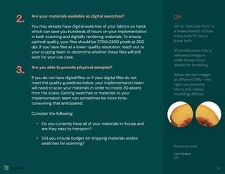 Are your materials available as digital swatches?
You may already have digital swatches of your fabrics on hand,
which can save you hundreds of hours on your implementation
in both scanning and digitally rendering materials. To ensure
optimal quality, your ﬁles should be 2700x2300 pixels at 300
dpi. If you have ﬁles at a lower-quality resolution, reach out to
your scoping team to determine whether these ﬁles will still
work for your use case.
Are you able to provide physical samples?
If you do not have digital ﬁles, or if your digital ﬁles do not
meet the quality guidelines below, your implementation team
will need to scan your materials in order to create 3D assets
from the scans. Getting swatches or materials to your
implementation team can sometimes be more time-
consuming that anticipated.
Consider the following:
• Do you currently have all of your materials in-house and
are they easy to transport?
• Did you include budget for shipping materials and/or
swatches for scanning?
2.
3.
10
DPI
DPI or “dots per inch” is
a measurement of how
many dots ﬁt into a
linear inch.
3D artists zoom into a
reference image in
order to see minor
details for modeling.
Below are two images
at different DPIs – the
right one become
blurry and makes
modeling difﬁcult.
Resource Links
TECHTERMS
DPI
 