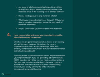 • Are some or all of your swatches located in an offsite
facility? Who do you need to contact to ensure those
materials arrive at the scanning site in a timely fashion?
• Do you need approval to ship materials offsite?
• What is your material refreshment lifecycle? Will you be
able to complete this project before the next batch of
materials is released?
• Do you know where you need to send your materials?
Have you compiled and saved your materials in a readily-
identiﬁable naming convention?
Whether you are generating materials in-house or are working
with a third-party designer, think about the current
organization structure – are you receiving a folder with
arbitrary numbers or SKU numbers that provide little reference
to the ﬁnal material itself?
Providing a clear organization structure can majorly streamline
your implementation. If you are generating a bill of materials
(BOM) based on part SKUs, you may need need to maintain a
SKU structure for your material ﬁles. In that case, provide a
spreadsheet that lists out your SKUs, their corresponding
materials, and ideally, a link to the folder where the
corresponding material ﬁle exists.
4.
11
 