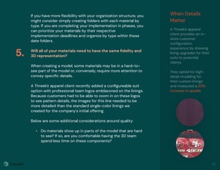If you have more ﬂexibility with your organization structure, you
might consider simply creating folders with each material by
type. If you are completing your implementation in phases, you
can prioritize your materials by their respective
implementation deadlines and organize by type within these
date folders.
Will all of your materials need to have the same ﬁdelity and
3D representation?
When creating a model, some materials may be in a hard-to-
see part of the model or, conversely, require more attention to
convey speciﬁc details.
A Threekit apparel client recently added a conﬁgureable suit
option with professional team logos emblazoned on the linings.
Because customers had to be able to zoom in on these logos
to see pattern details, the images for this line needed to be
more detailed than the standard single-color linings we
created for the company's initial offering.
Below are some additional considerations around quality:
• Do materials show up in parts of the model that are hard
to see? If so, are you comfortable having the 3D team
spend less time on these components?
When Details
Matter
A Threekit apparel
client provides an in-
store customer
conﬁguration
experience by showing
lining upgrades for their
suits to potential
clients.
They opted for high-
detail modeling for
their custom linings
and measured a 30%
increase in upsells.
5.
12
 