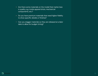 • Are there some materials on the model that matter less
in quality, e.g. inside apparel shots, mechanical
components, etc.?
• Do you have premium materials that need higher ﬁdelity
to show speciﬁc details or ﬁnishes?
• Can you stagger materials so they are released at a later
date to allow for budget timing?
13
 