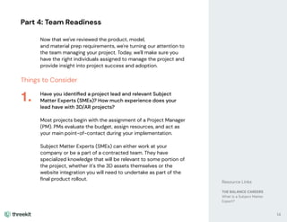 Part 4: Team Readiness
Now that we've reviewed the product, model,
and material prep requirements, we're turning our attention to
the team managing your project. Today, we'll make sure you
have the right individuals assigned to manage the project and
provide insight into project success and adoption.
Things to Consider
Have you identiﬁed a project lead and relevant Subject
Matter Experts (SMEs)? How much experience does your
lead have with 3D/AR projects?
Most projects begin with the assignment of a Project Manager
(PM). PMs evaluate the budget, assign resources, and act as
your main point-of-contact during your implementation.
Subject Matter Experts (SMEs) can either work at your
company or be a part of a contracted team. They have
specialized knowledge that will be relevant to some portion of
the project, whether it's the 3D assets themselves or the
website integration you will need to undertake as part of the
ﬁnal product rollout.
1.
14
Resource Links
THE BALANCE CAREERS
What is a Subject Matter
Expert?
 