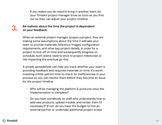 • If you realize you do need to bring in another team, let
your Threekit project manager know as soon as you ﬁnd
out so they can adjust your project timeline.
Be realistic about the time the project is dependent
on your feedback.
When an external project manager scopes a project, they are
making some assumptions about the time it will take your
team to provide materials, reference images, conﬁguration
requirements, and other key project details. In order for a
project to kick off on time and subsequently progress on
schedule, both teams need to stick to project milestones or
risk impacting the eventual go-live.
A simple spreadsheet can help you track whether your team is
providing feedback and required materials on time. It's worth
investing a little upfront time to check for inefﬁciencies in your
process so you can resolve them before they become an issue
for the project timeline.
• Who will be managing the platform & products once the
implementation is complete?
• Do you have somebody on staff who understands how to
add new products, upload models, and render them (if
necessary)? If not, do you have the budget to hire an
external partner or undertake additional project scope
3.
16
 