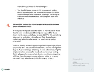 every time you need to make changes?
• You should have a sense of this process and budget
before you even sign the Statement of Work (SOW) for
your current project; otherwise, you might be taking on
substantial tech debt before you complete your new
initiative.
Who will be supporting the change management process
post-implementation?
If your project impacts speciﬁc teams or individuals on those
teams, have you discussed training and support for those
team members as part of your project SOW? Is this something
you want to undertake internally, and if so, do you have a
rollout and adoption plan as part of your internal project
checklist?
There is nothing more disappointing than completing a project
(especially if it's a substantial investment) and not having team
buy-in. A good strategy is to bring in early adopters during the
implementation process for feedback and eventual testing.
Getting key performers excited about a novel technology that
will help them increase revenue, whether online or in-store,
can really help adoption and visibility to your project.
4.
17
Resource Links
PROSCI
What is Change Management
and How Does it Work?
 