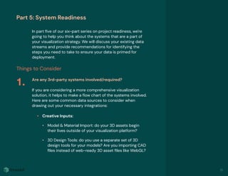 Part 5: System Readiness
In part ﬁve of our six-part series on project readiness, we're
going to help you think about the systems that are a part of
your visualization strategy. We will discuss your existing data
streams and provide recommendations for identifying the
steps you need to take to ensure your data is primed for
deployment.
Things to Consider
Are any 3rd-party systems involved/required?
If you are considering a more comprehensive visualization
solution, it helps to make a ﬂow chart of the systems involved.
Here are some common data sources to consider when
drawing out your necessary integrations:
• Creative Inputs: 
• Model & Material Import: do your 3D assets begin
their lives outside of your visualization platform?
• 3D Design Tools: do you use a separate set of 3D
design tools for your models? Are you importing CAD
ﬁles instead of web-ready 3D asset ﬁles like WebGL?
1.
18
 