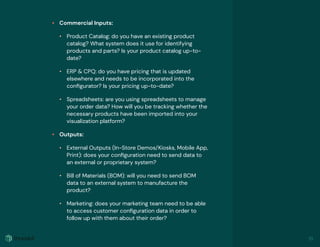 • Commercial Inputs:
• Product Catalog: do you have an existing product
catalog? What system does it use for identifying
products and parts? Is your product catalog up-to-
date?
• ERP & CPQ: do you have pricing that is updated
elsewhere and needs to be incorporated into the
conﬁgurator? Is your pricing up-to-date?
• Spreadsheets: are you using spreadsheets to manage
your order data? How will you be tracking whether the
necessary products have been imported into your
visualization platform?
• Outputs:
• External Outputs (In-Store Demos/Kiosks, Mobile App,
Print): does your conﬁguration need to send data to
an external or proprietary system?
• Bill of Materials (BOM): will you need to send BOM
data to an external system to manufacture the
product?
• Marketing: does your marketing team need to be able
to access customer conﬁguration data in order to
follow up with them about their order?
19
 