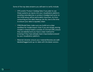 Some of the top data streams you will want to verify include:
• CPQ and/or Product Catalog Data: if you plan to use
these systems as inputs into your visualization platform,
avoiding redundancies or product misalignment prior to
the initial setup will be particularly important. As time-
consuming as this data cleanup can be, now is the time
to ensure your data is squeaky clean.
• CMS/Model Data: make sure you build out a clear
workﬂow for model import. Even if you are simply storing
models in shared folders outside of a formal CMS, ensure
they are labeled and you have a clear method for
knowing if they have already been imported/processed
by your visualization platform.
• Material Libraries: ensure your material libraries are well-
labeled/tagged and up-to-date with the latest version.
22
 