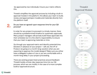 be approved by two individuals. Ensure your matrix reﬂects
this.
Threekit simpliﬁes the approval process by including a built-in
approval module in the platform; this allows your team to build,
review, and approve/reject models and materials directly from
the platform itself.
Do you have an agreed-upon response time for your QA
process?
In order for any project to proceed in a timely manner, there
should be a predetermined timeline for systematic approvals.
Many project managers will actively build these approvals into
their schedule, but it is the client’s responsibility to ensure
that your team is approving materials on time.
Go through your approval matrix and identify potential time
blockers in advance of your project – will Joe, the VP of
Product, be going on a month-long vacation when you are
expecting to approve the model designs? Make sure you either
have a delegate in place of Joe or you are comfortable with a
month-long delay in your project proceeding.
There are existing project best practices around feedback:
Threekit builds a three-day response time into our QA
process, which we can modify in the case of a more complex
build or approval structure.
2.
24
Threekit
Approval Module
 