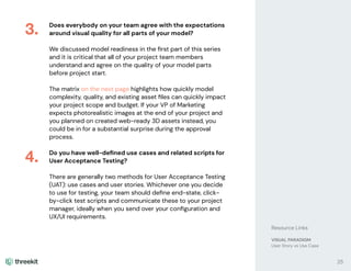 Does everybody on your team agree with the expectations
around visual quality for all parts of your model?
We discussed model readiness in the ﬁrst part of this series
and it is critical that all of your project team members
understand and agree on the quality of your model parts
before project start.
The matrix on the next page highlights how quickly model
complexity, quality, and existing asset ﬁles can quickly impact
your project scope and budget. If your VP of Marketing
expects photorealistic images at the end of your project and
you planned on created web-ready 3D assets instead, you
could be in for a substantial surprise during the approval
process.
Do you have well-deﬁned use cases and related scripts for
User Acceptance Testing?
There are generally two methods for User Acceptance Testing
(UAT): use cases and user stories. Whichever one you decide
to use for testing, your team should deﬁne end-state, click-
by-click test scripts and communicate these to your project
manager, ideally when you send over your conﬁguration and
UX/UI requirements.
3.
25
4.
Resource Links
VISUAL PARADIGM
User Story vs Use Case
 