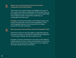 What is your current product structure? Are there
components that remain static?
Take a look at your product plans and highlight every part of
your product that will be conﬁgurable. Are there parts that can
be conﬁgured but that will not feature in your 3D model? Make
a list of all parts and/or components, separating out
conﬁgurable and static parts.
Example: A company that makes customizable footwear may
include the same sole in all of its shoes regardless of other
interchangeable features, which streamlines the design
process for the sole component.
Does every part of your product need to be designed in 3D?
Oftentimes, products may have hidden conﬁgurable features
that have no impact on the ﬁnal 3D model during conﬁguration
– think linings, stufﬁngs, internal components, etc.
Example: A furniture manufacturer may want to offer different
stufﬁng options for their couches and would like to include the
options in their eCommerce conﬁgurator but not change the
3D model visually during customization.
2.
3.
3
 