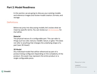 Part 2: Model Readiness
In this section, we are going to discuss your existing models
and reference images and review model creation, formats, and
storage.
Deﬁnitions
Before we jump into discussing models, let's review what we
mean by speciﬁc terms. You can review our 3D Dictionary for
the full list.
Material
The physical nature of a conﬁgurable part. This can refer to
things such as color, texture, metallic nature, or glow. This does
not refer to anything that changes the underlying shape of a
part (see: 3D Asset).
3D Model
Any individual model that will be referenced as part of a
product being conﬁgured. Depending on the complexity of the
product, this asset may represent the entire product or a
single conﬁgurable piece.
Resource Links
THREEKIT
3D and AR Dictionary
5
 