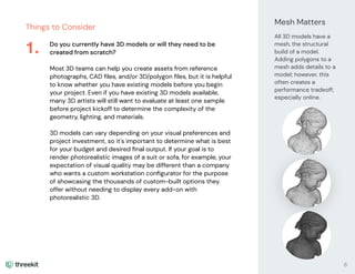 Things to Consider
Do you currently have 3D models or will they need to be
created from scratch?
Most 3D teams can help you create assets from reference
photographs, CAD ﬁles, and/or 3D/polygon ﬁles, but it is helpful
to know whether you have existing models before you begin
your project. Even if you have existing 3D models available,
many 3D artists will still want to evaluate at least one sample
before project kickoff to determine the complexity of the
geometry, lighting, and materials.
3D models can vary depending on your visual preferences and
project investment, so it's important to determine what is best
for your budget and desired ﬁnal output. If your goal is to
render photorealistic images of a suit or sofa, for example, your
expectation of visual quality may be different than a company
who wants a custom workstation conﬁgurator for the purpose
of showcasing the thousands of custom-built options they
offer without needing to display every add-on with
photorealistic 3D.
1.
Mesh Matters
All 3D models have a
mesh, the structural
build of a model.
Adding polygons to a
mesh adds details to a
model; however, this
often creates a
performance tradeoff,
especially online.
6
 