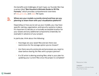 the beneﬁts and challenges of each type, our founder Ben has
a series titled "Ben Houston's Ultimate Guide to 3D File
Formats," which provides comprehensive overviews
of FBX, gITF, OBJ, and USDZ ﬁle types.
Where are your models currently stored and how are you
planning to share them with your visualization platform?
Depending on how you've set up your models, you may have
speciﬁc naming, organization, and security systems in place.
It's important to decide on a mutually accessible location for
your assets and any additional components (materials, for
example) in advance of your project.
In particular, think about the following:
• How large are your asset ﬁles and are there size
restrictions for the storage option you've chosen?
• Are there security protocols and processes you need to
clear before sharing the ﬁles with a project partner?
• If a 3D artist is altering existing ﬁles, what is your plan for
updating your current ﬁles once the project is complete?
3.
8
Resource Links
THREEKIT
Ben Houston's Ultimate Guide
to 3D File Formats
 