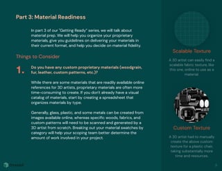 Part 3: Material Readiness
In part 3 of our "Getting Ready” series, we will talk about
material prep. We will help you organize your proprietary
materials, give you guidelines on delivering your materials in
their current format, and help you decide on material ﬁdelity.
Things to Consider
Do you have any custom proprietary materials (woodgrain,
fur, leather, custom patterns, etc.)?
While there are some materials that are readily available online
references for 3D artists, proprietary materials are often more
time-consuming to create. If you don't already have a visual
catalog of materials, start by creating a spreadsheet that
organizes materials by type.
Generally, glass, plastic, and some metals can be created from
images available online, whereas speciﬁc woods, fabrics, and
custom patterns will need to be scanned and generated by a
3D artist from scratch. Breaking out your material swatches by
category will help your scoping team better determine the
amount of work involved in your project.
1.
Scalable Texture
A 3D artist can easily ﬁnd a
scalable fabric texture, like
this one, online to use as a
material.
Custom Texture
A 3D artist had to manually
create the above custom
texture for a plastic chair,
taking substantially more
time and resources.
9
 