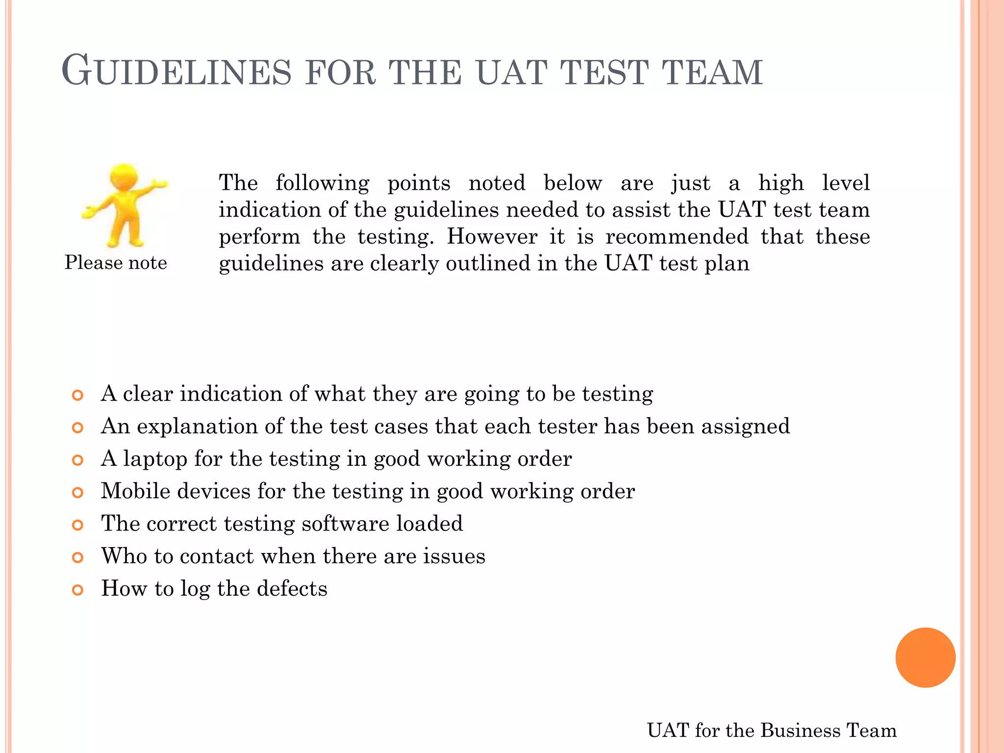 UAT for the Business Team
GUIDELINES FOR THE UAT TEST TEAM
 A clear indication of what they are going to be testing
 An explanation of the test cases that each tester has been assigned
 A laptop for the testing in good working order
 Mobile devices for the testing in good working order
 The correct testing software loaded
 Who to contact when there are issues
 How to log the defects
The following points noted below are just a high level
indication of the guidelines needed to assist the UAT test team
perform the testing. However it is recommended that these
guidelines are clearly outlined in the UAT test planPlease note
 