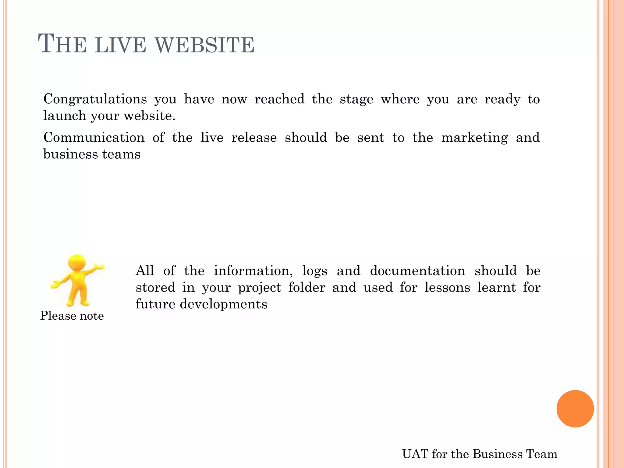 UAT for the Business Team
THE LIVE WEBSITE
Congratulations you have now reached the stage where you are ready to
launch your website.
Communication of the live release should be sent to the marketing and
business teams
All of the information, logs and documentation should be
stored in your project folder and used for lessons learnt for
future developments
Please note
 