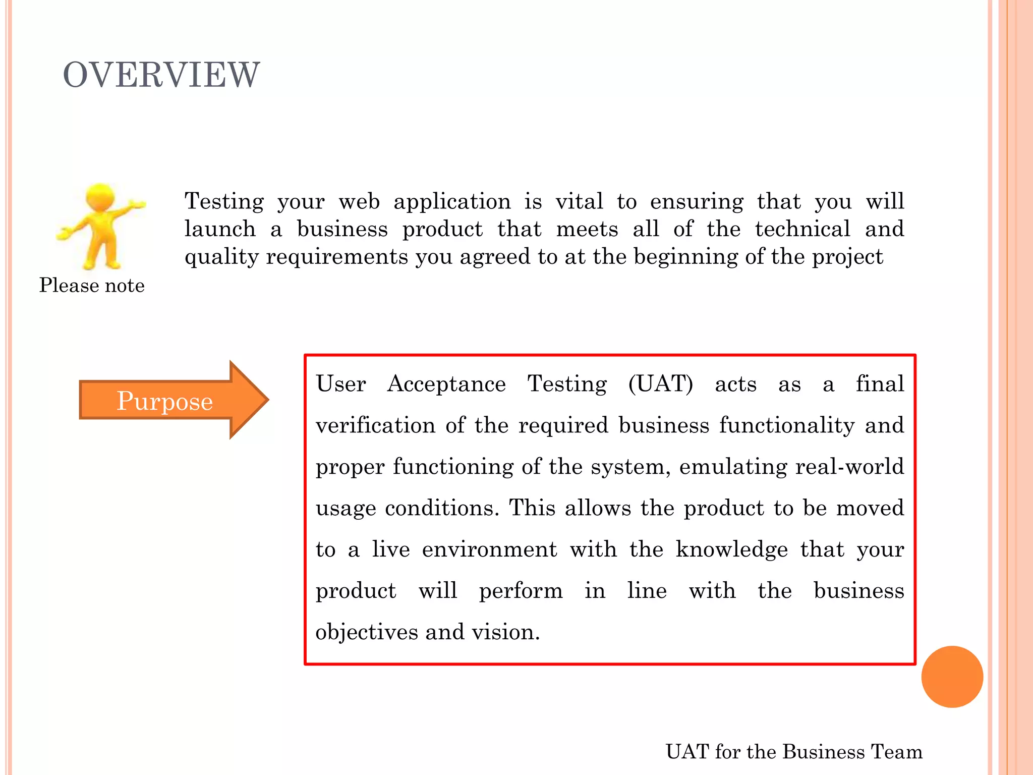 UAT for the Business Team
OVERVIEW
Testing your web application is vital to ensuring that you will
launch a business product that meets all of the technical and
quality requirements you agreed to at the beginning of the project
User Acceptance Testing (UAT) acts as a final
verification of the required business functionality and
proper functioning of the system, emulating real-world
usage conditions. This allows the product to be moved
to a live environment with the knowledge that your
product will perform in line with the business
objectives and vision.
Purpose
Please note
 