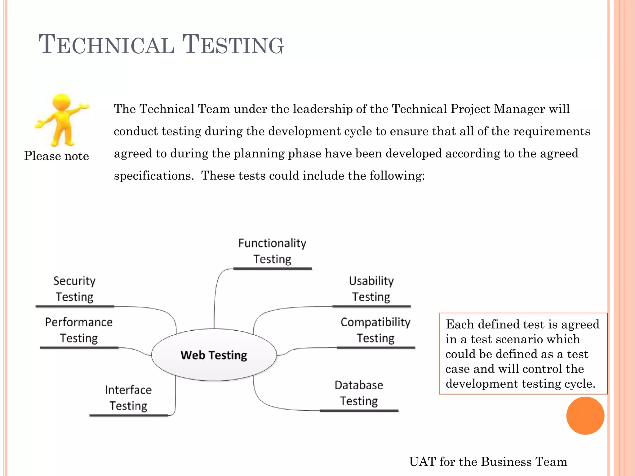 UAT for the Business Team
TECHNICAL TESTING
The Technical Team under the leadership of the Technical Project Manager will
conduct testing during the development cycle to ensure that all of the requirements
agreed to during the planning phase have been developed according to the agreed
specifications. These tests could include the following:
Each defined test is agreed
in a test scenario which
could be defined as a test
case and will control the
development testing cycle.
Please note
 