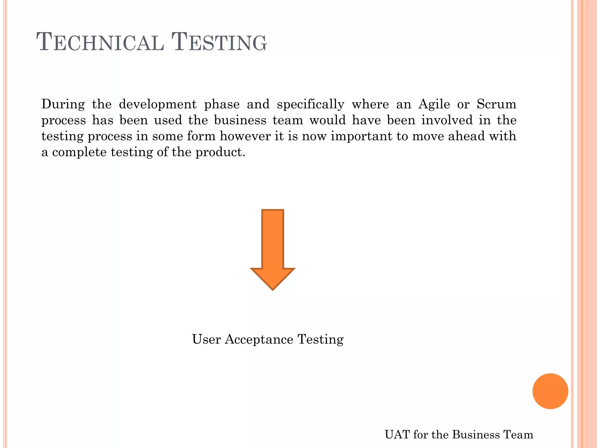 UAT for the Business Team
TECHNICAL TESTING
During the development phase and specifically where an Agile or Scrum
process has been used the business team would have been involved in the
testing process in some form however it is now important to move ahead with
a complete testing of the product.
User Acceptance Testing
 