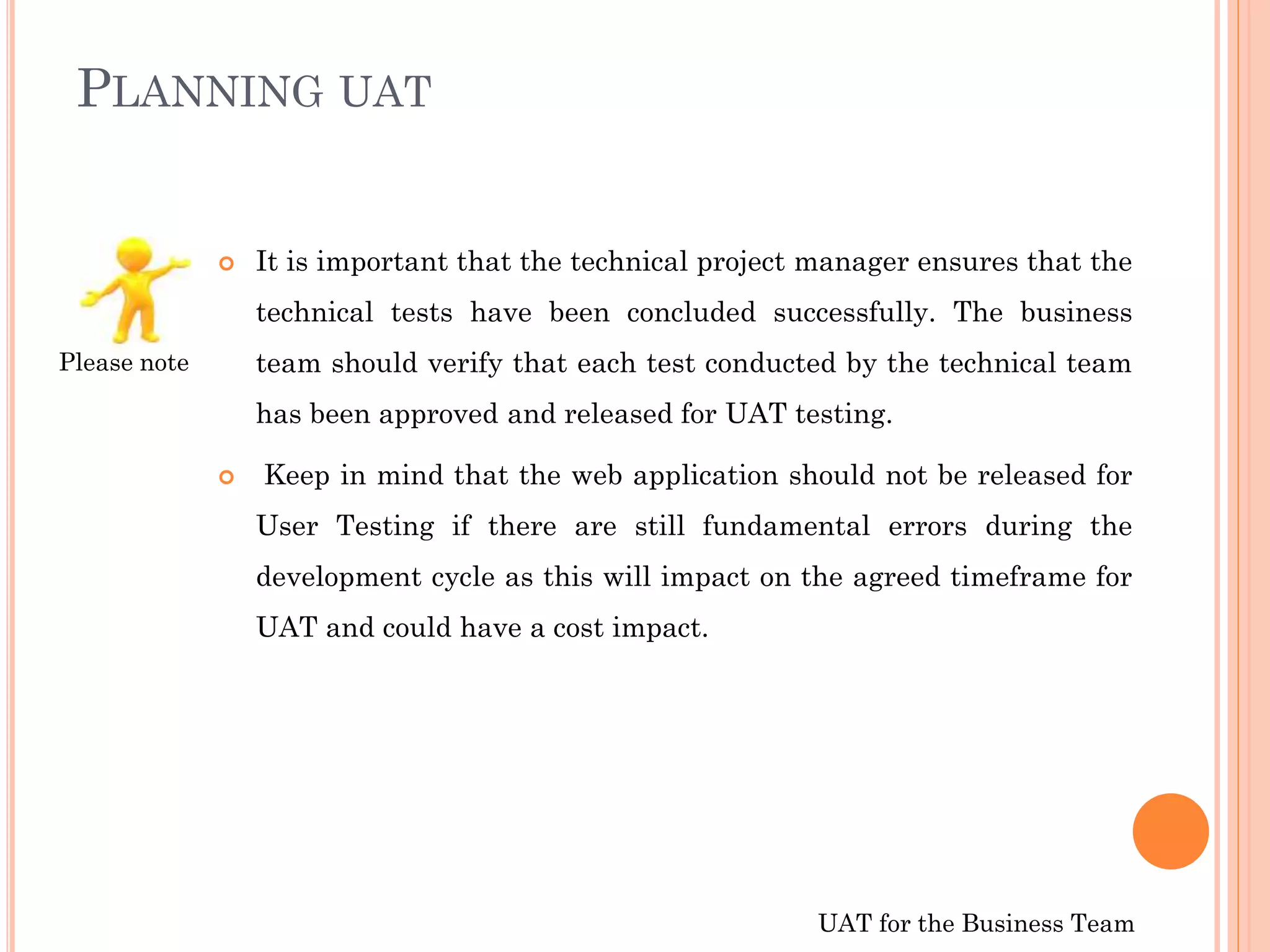 UAT for the Business Team
PLANNING UAT
 It is important that the technical project manager ensures that the
technical tests have been concluded successfully. The business
team should verify that each test conducted by the technical team
has been approved and released for UAT testing.
 Keep in mind that the web application should not be released for
User Testing if there are still fundamental errors during the
development cycle as this will impact on the agreed timeframe for
UAT and could have a cost impact.
Please note
 