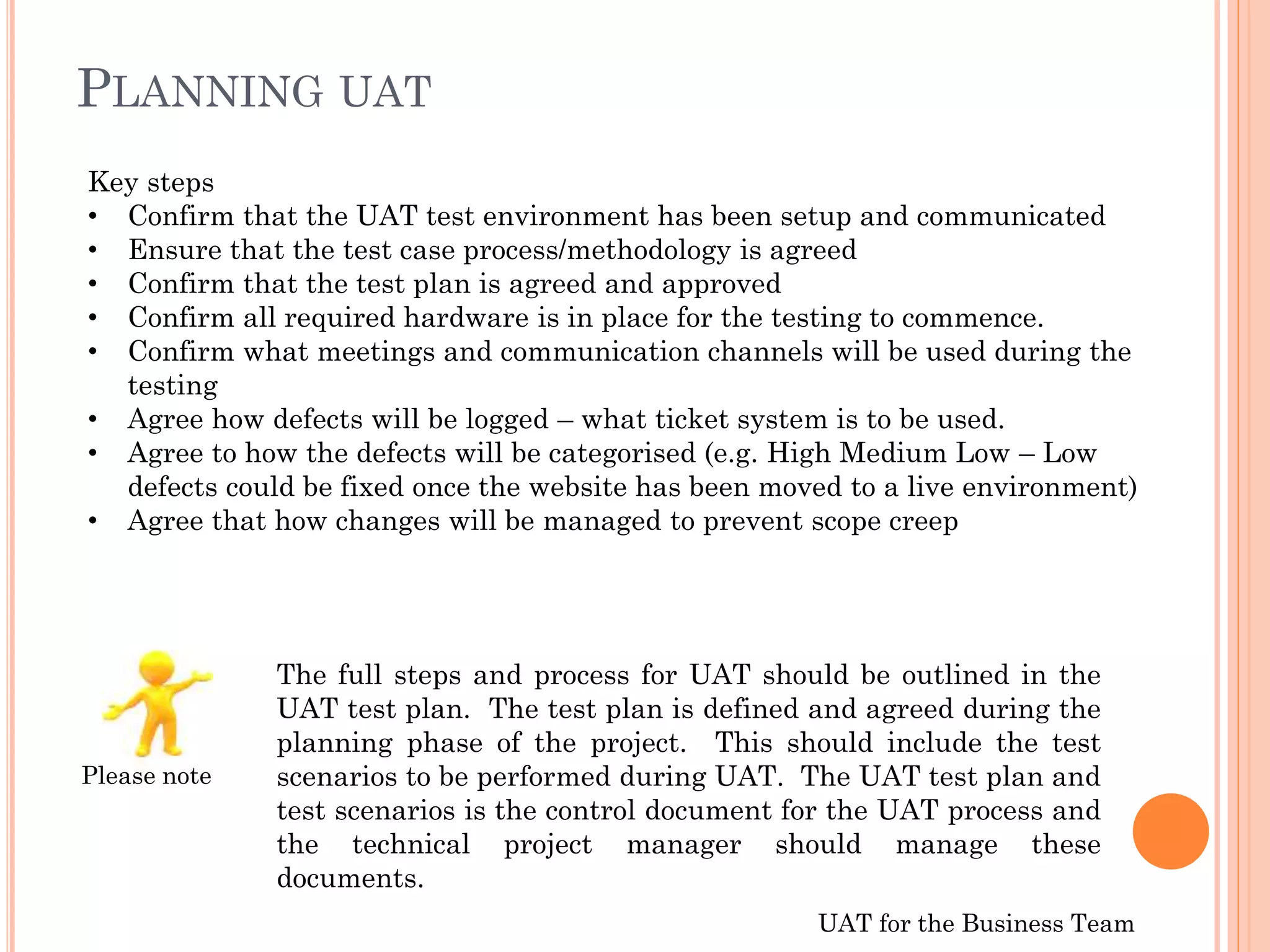 UAT for the Business Team
The full steps and process for UAT should be outlined in the
UAT test plan. The test plan is defined and agreed during the
planning phase of the project. This should include the test
scenarios to be performed during UAT. The UAT test plan and
test scenarios is the control document for the UAT process and
the technical project manager should manage these
documents.
Key steps
• Confirm that the UAT test environment has been setup and communicated
• Ensure that the test case process/methodology is agreed
• Confirm that the test plan is agreed and approved
• Confirm all required hardware is in place for the testing to commence.
• Confirm what meetings and communication channels will be used during the
testing
• Agree how defects will be logged – what ticket system is to be used.
• Agree to how the defects will be categorised (e.g. High Medium Low – Low
defects could be fixed once the website has been moved to a live environment)
• Agree that how changes will be managed to prevent scope creep
PLANNING UAT
Please note
 