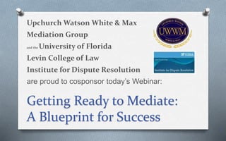 1
Upchurch Watson White & Max
Mediation Group
and the University of Florida
Levin College of Law
Institute for Dispute Resolution
are proud to cosponsor today’s Webinar:
Getting Ready to Mediate:
A Blueprint for Success
 