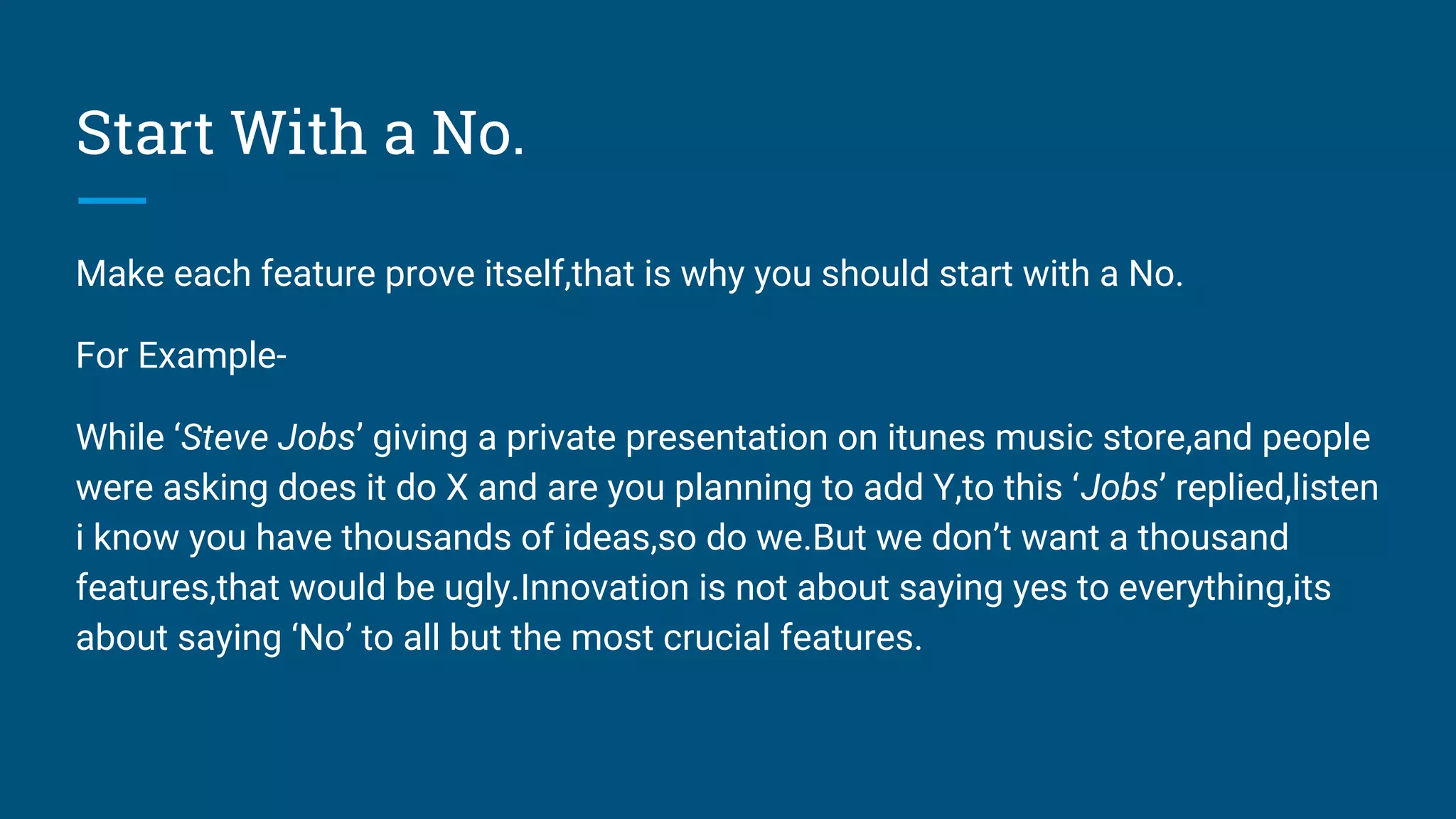 Start With a No.
Make each feature prove itself,that is why you should start with a No.
For Example-
While ‘Steve Jobs’ giving a private presentation on itunes music store,and people
were asking does it do X and are you planning to add Y,to this ‘Jobs’ replied,listen
i know you have thousands of ideas,so do we.But we don’t want a thousand
features,that would be ugly.Innovation is not about saying yes to everything,its
about saying ‘No’ to all but the most crucial features.
 