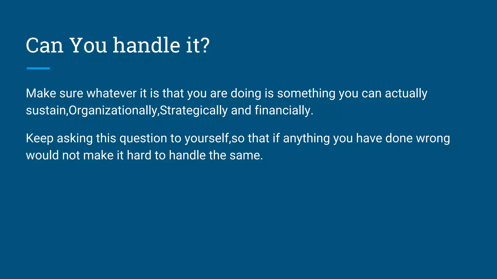 Can You handle it?
Make sure whatever it is that you are doing is something you can actually
sustain,Organizationally,Strategically and financially.
Keep asking this question to yourself,so that if anything you have done wrong
would not make it hard to handle the same.
 