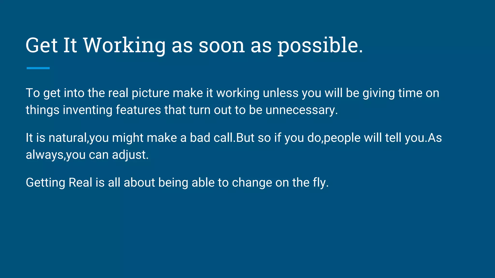 Get It Working as soon as possible.
To get into the real picture make it working unless you will be giving time on
things inventing features that turn out to be unnecessary.
It is natural,you might make a bad call.But so if you do,people will tell you.As
always,you can adjust.
Getting Real is all about being able to change on the fly.
 
