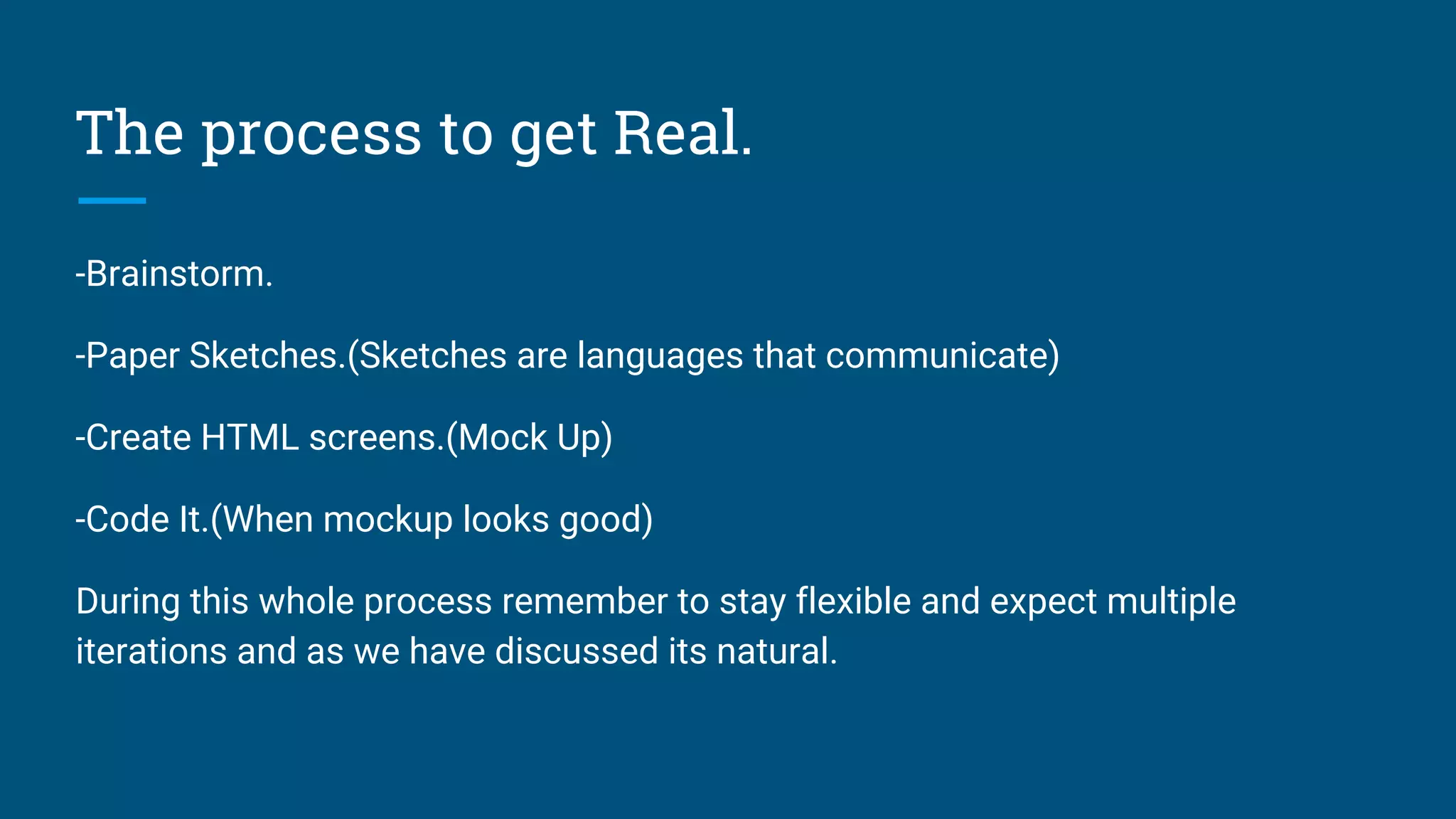 The process to get Real.
-Brainstorm.
-Paper Sketches.(Sketches are languages that communicate)
-Create HTML screens.(Mock Up)
-Code It.(When mockup looks good)
During this whole process remember to stay flexible and expect multiple
iterations and as we have discussed its natural.
 